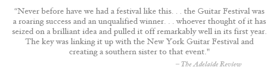 Never before have we had a festival like this… the Guitar Festival was a roaring success and an unqualified winner… whoever thought of it has seized on a brilliant idea and pulled it off remarkably well in its first year. The key was linking it up with the New York Guitar Festival and creating a southern sister to that event. – The Adelaide Review (Australia)